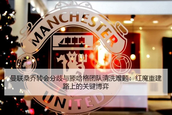 曼联桑乔转会分歧与滕哈格团队清洗难题：红魔重建路上的关键博弈